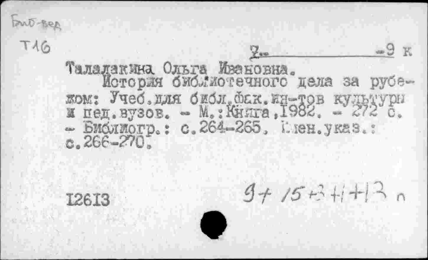 ﻿____________-9 к
Талалакта Ольга Ивановна.
Иоторля библиотечного дела за рубежом: Учеб»зля библ.Фск.нл-трв культура и и ед. вузов. - №.: Книга ,1982. - 272 с. - Библлогр.: с. 264-265. V. юн. у ка з.: С.266-270:
12613	£? у- /5* *-? 4-1	П